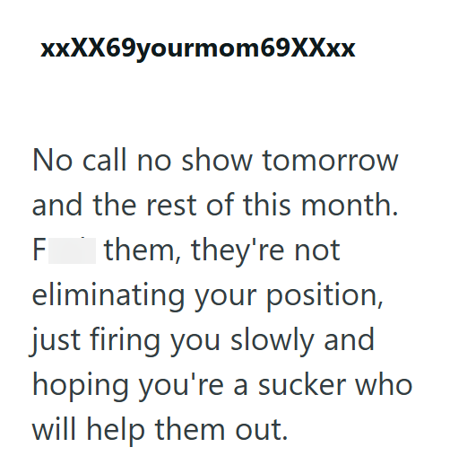 xxXX69yourmom69XXxx No call no show tomorrow and the rest of this month. F them, they're not eliminating your position, just firing you slowly and hoping you're a sucker who will help them out.