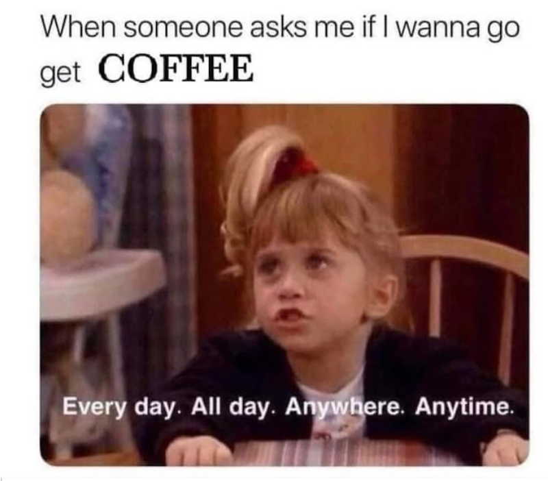 When someone asks me if I wanna go get COFFEE Every day. All day. Anywhere. Anytime.