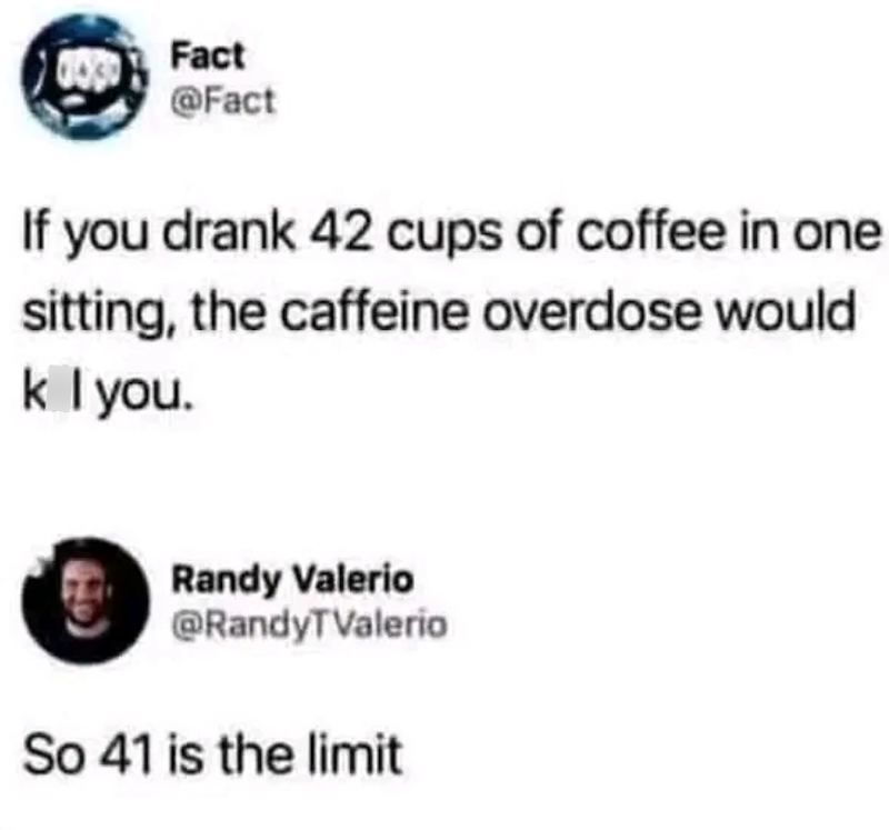 Fact @Fact If you drank 42 cups of coffee in one sitting, the caffeine overdose would k I you. Randy Valerio @RandyTValerio So 41 is the limit
