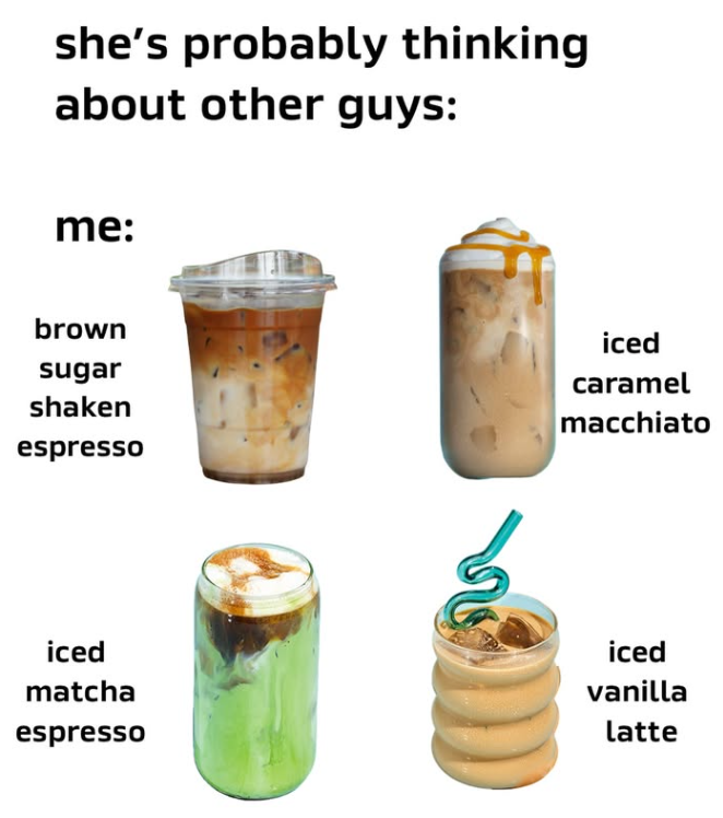 she's probably thinking about other guys: me: brown sugar shaken espresso iced caramel macchiato iced matcha iced vanilla espresso latte