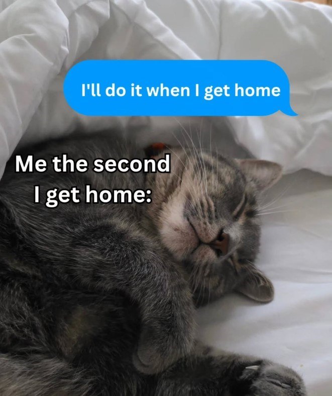 I'll do it when I get home Me the second I get home: