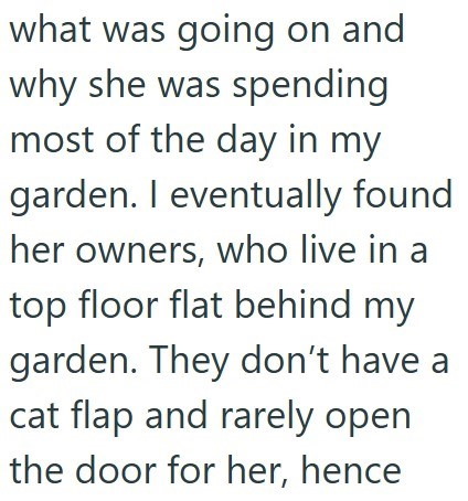 what was going on and why she was spending most of the day in my garden. I eventually found her owners, who live in a top floor flat behind my garden. They don't have a cat flap and rarely open the door for her, hence