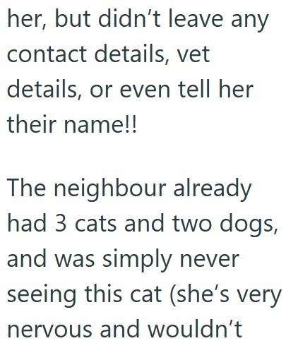 her, but didn't leave any contact details, vet details, or even tell her their name!! The neighbour already had 3 cats and two dogs, and was simply never seeing this cat (she's very nervous and wouldn't
