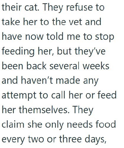 their cat. They refuse to take her to the vet and have now told me to stop feeding her, but they've been back several weeks and haven't made any attempt to call her or feed her themselves. They claim she only needs food every two or three days,