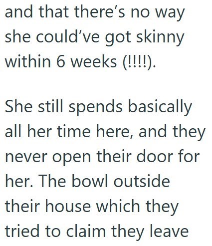 and that there's no way she could've got skinny within 6 weeks (!!!!). She still spends basically all her time here, and they never open their door for her. The bowl outside their house which they tried to claim they leave