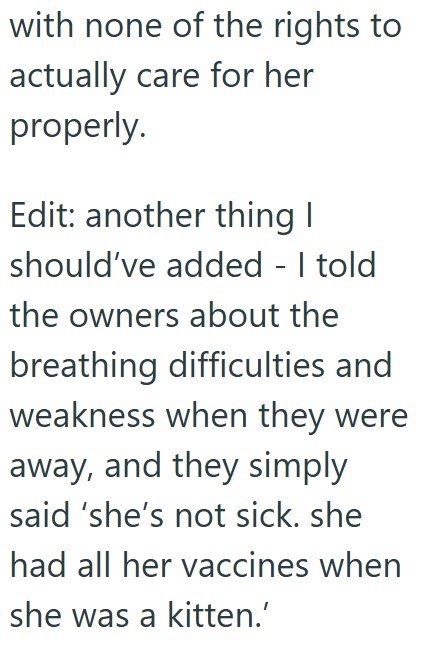 with none of the rights to actually care for her properly. Edit: another thing I should've added - I told the owners about the breathing difficulties and weakness when they were away, and they simply said 'she's not sick. she had all her vaccines when she was a kitten.'