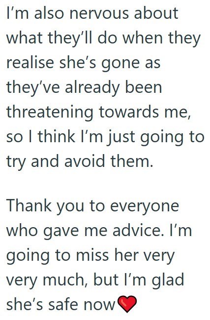 I'm also nervous about what they'll do when they realise she's gone as they've already been threatening towards me, so I think I'm just going to try and avoid them. Thank you to everyone who gave me advice. I'm going to miss her very very much, but I'm glad she's safe now