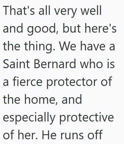 That's all very well and good, but here's the thing. We have a Saint Bernard who is a fierce protector of the home, and especially protective of her. He runs off