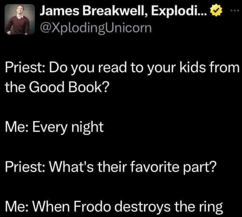 James Breakwell, Explodi...❤ @XplodingUnicorn Priest: Do you read to your kids from the Good Book? Me: Every night Priest: What's their favorite part? Me: When Frodo destroys the ring