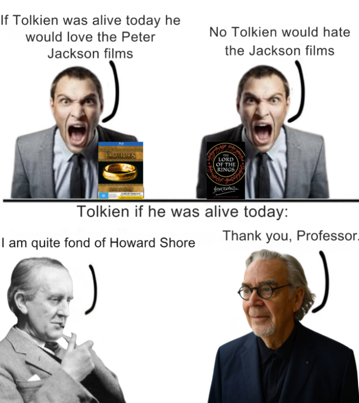 If Tolkien was alive today he would love the Peter Jackson films No Tolkien would hate the Jackson films ORDRINGS forcation Tolkien if he was alive today: I am quite fond of Howard Shore ) Thank you, Professor_