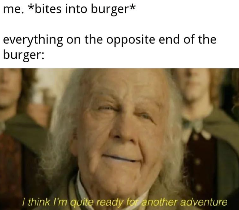 me. *bites into burger* everything on the opposite end of the burger: I think I'm quite ready for another adventure