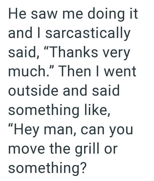 He saw me doing it and I sarcastically said, "Thanks very much." Then I went outside and said something like, "Hey man, can you move the grill or something?