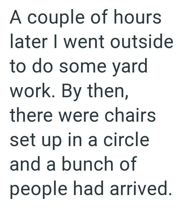 A couple of hours later I went outside to do some yard work. By then, there were chairs set up in a circle and a bunch of people had arrived.