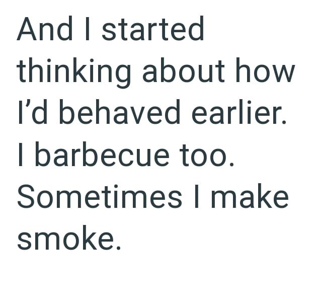 And I started thinking about how I'd behaved earlier. I barbecue too. Sometimes I make smoke.