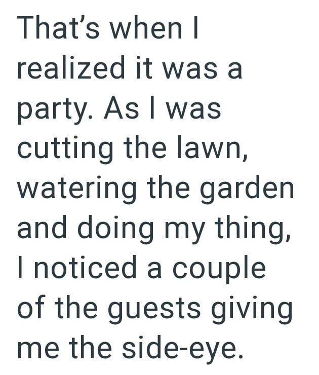 That's when I realized it was a party. As I was cutting the lawn, watering the garden and doing my thing, I noticed a couple of the guests giving me the side-eye.