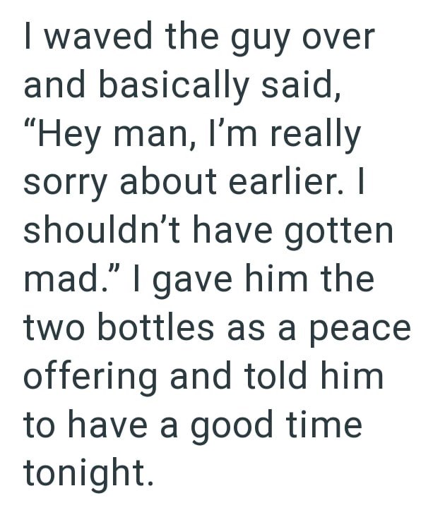 I waved the guy over and basically said, "Hey man, I'm really sorry about earlier. I shouldn't have gotten mad." I gave him the two bottles as a peace offering and told him to have a good time tonight.