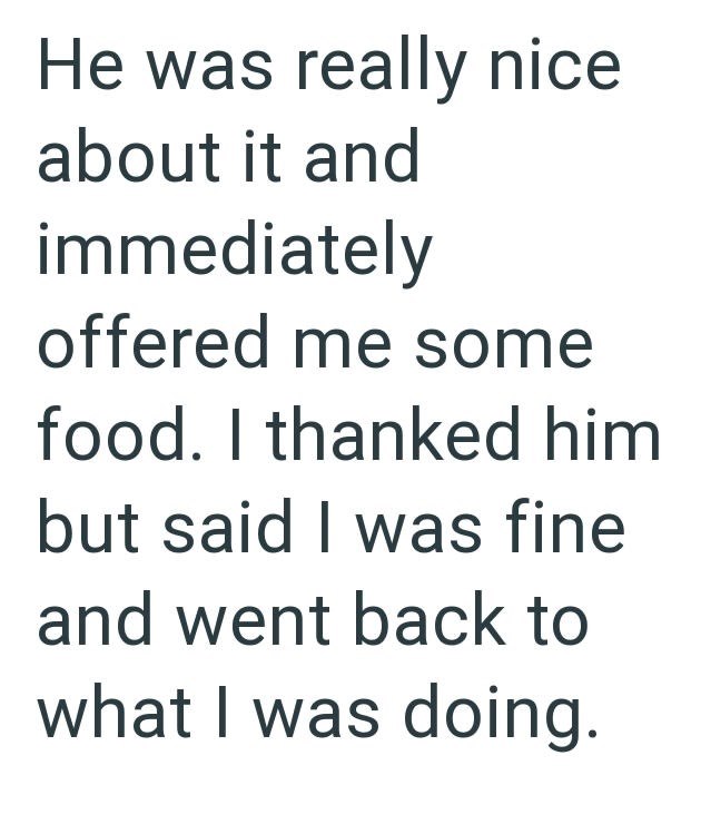 He was really nice about it and immediately offered me some food. I thanked him but said I was fine and went back to what I was doing.