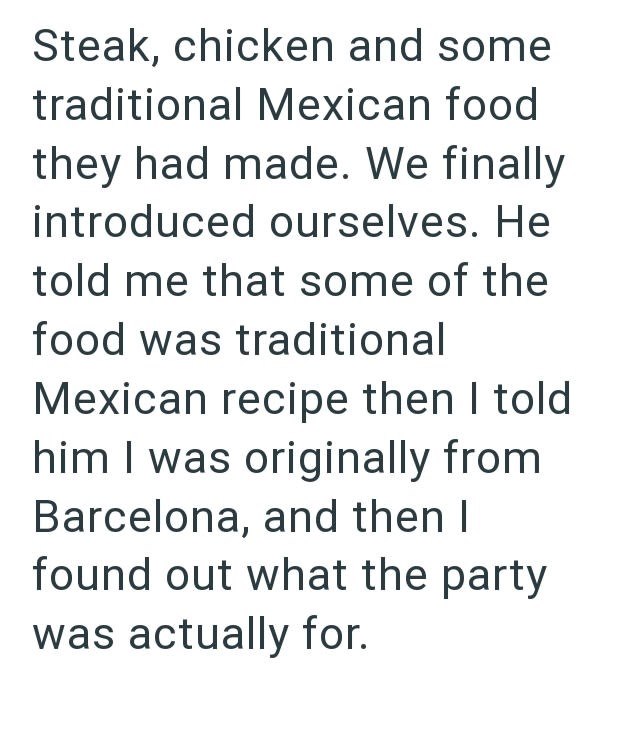 Steak, chicken and some traditional Mexican food they had made. We finally introduced ourselves. He told me that some of the food was traditional Mexican recipe then I told him I was originally from Barcelona, and then I found out what the party was actually for.