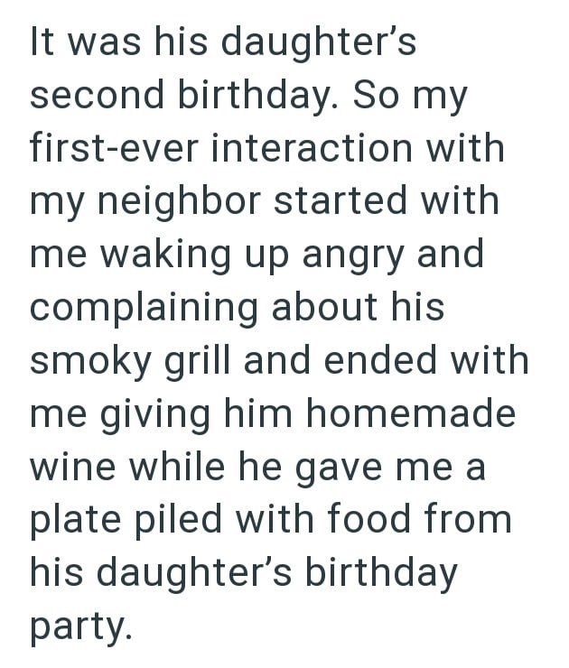 It was his daughter's second birthday. So my first-ever interaction with my neighbor started with me waking up angry and complaining about his smoky grill and ended with me giving him homemade wine while he gave me a plate piled with food from his daughter's birthday party.