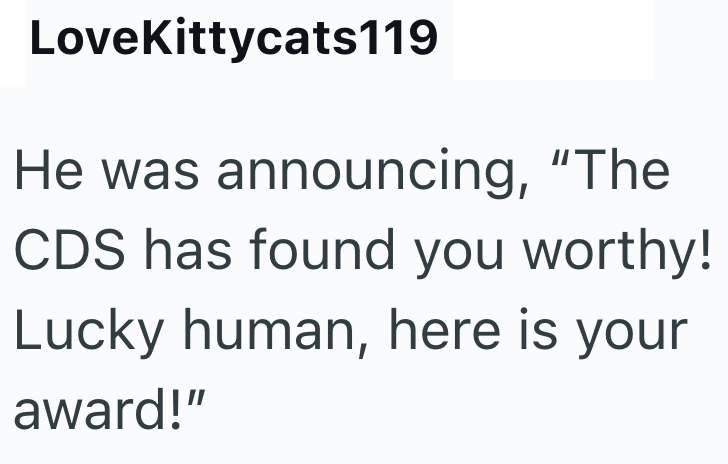 LoveKittycats119 He was announcing, "The CDS has found you worthy! Lucky human, here is your award!"
