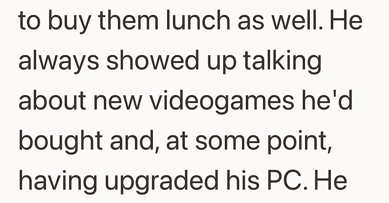 to buy them lunch as well. He always showed up talking about new videogames he'd bought and, at some point, having upgraded his PC. He