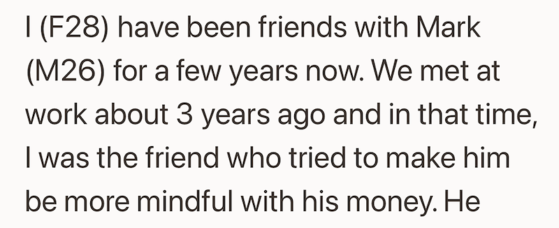 I (F28) have been friends with Mark (M26) for a few years now. We met at work about 3 years ago and in that time, I was the friend who tried to make him be more mindful with his money. He