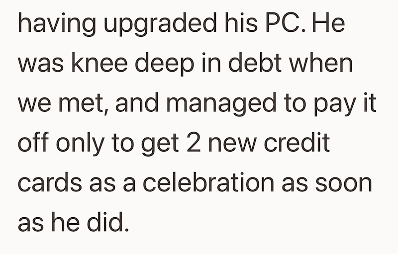 having upgraded his PC. He was knee deep in debt when we met, and managed to pay it off only to get 2 new credit cards as a celebration as soon as he did.