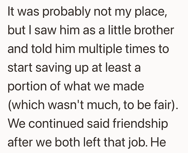 was probably not my place, but I saw him as a little brother and told him multiple times to start saving up at least a portion of what we made (which wasn't much, to be fair). We continued said friendship after we both left that job. He