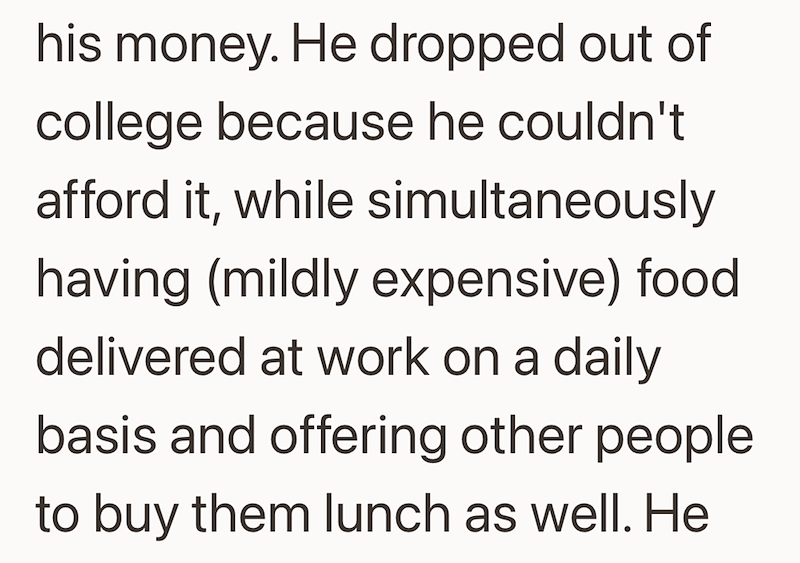his money. He dropped out of college because he couldn't afford it, while simultaneously having (mildly expensive) food delivered at work on a daily basis and offering other people to buy them lunch as well. He
