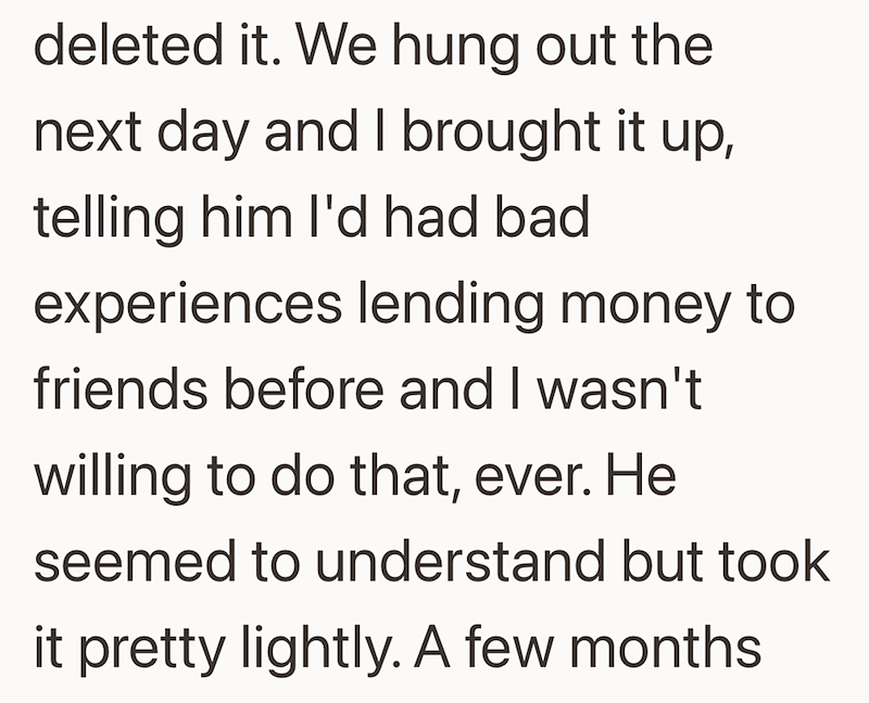 deleted it. We hung out the next day and I brought it up, telling him I'd had bad experiences lending money to friends before and I wasn't willing to do that, ever. He seemed to understand but took it pretty lightly. A few months