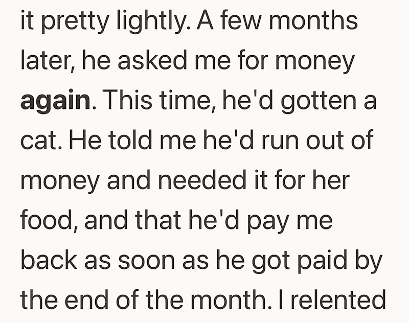 pretty lightly. A few months later, he asked me for money again. This time, he'd gotten a cat. He told me he'd run out of money and needed it for her food, and that he'd pay me back as soon as he got paid by the end of the month. I relented