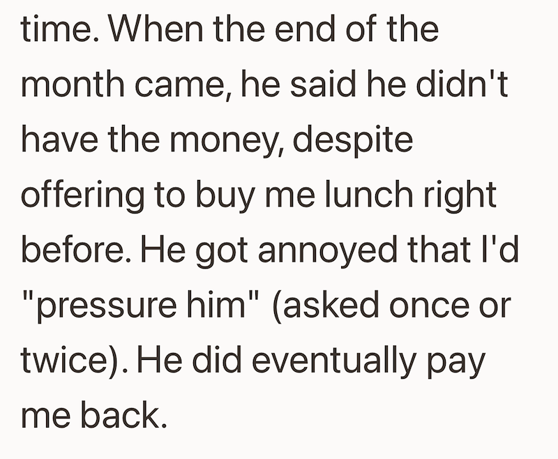 time. When the end of the month came, he said he didn't have the money, despite offering to buy me lunch right. before. He got annoyed that I'd "pressure him" (asked once or twice). He did eventually pay me back.