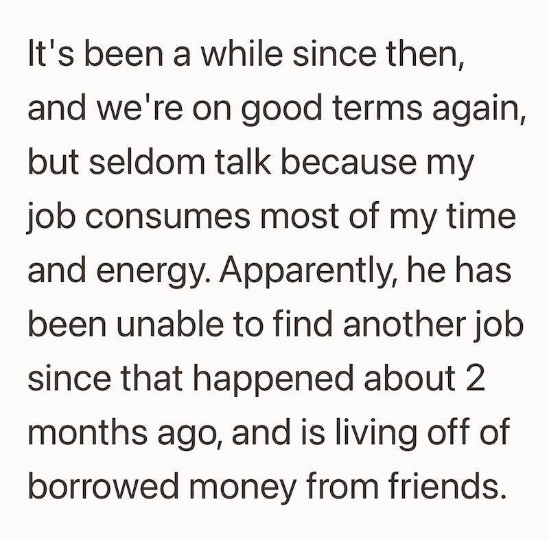 It's been a while since then, and we're on good terms again, but seldom talk because my job consumes most of my time and energy. Apparently, he has. been unable to find another job since that happened about 2 months ago, and is living off of borrowed money from friends.