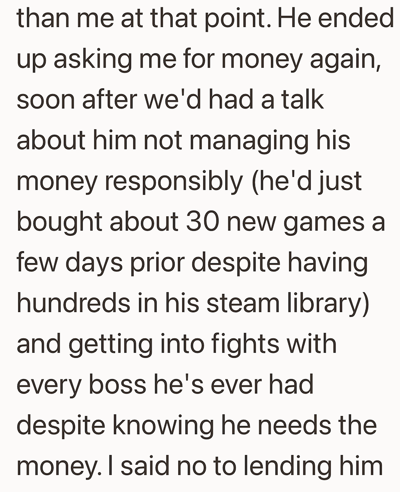 than me at that point. He ended up asking me for money again, soon after we'd had a talk about him not managing his money responsibly (he'd just bought about 30 new games a few days prior despite having hundreds in his steam library) and getting into fights with every boss he's ever had despite knowing he needs the money. I said no to lending him
