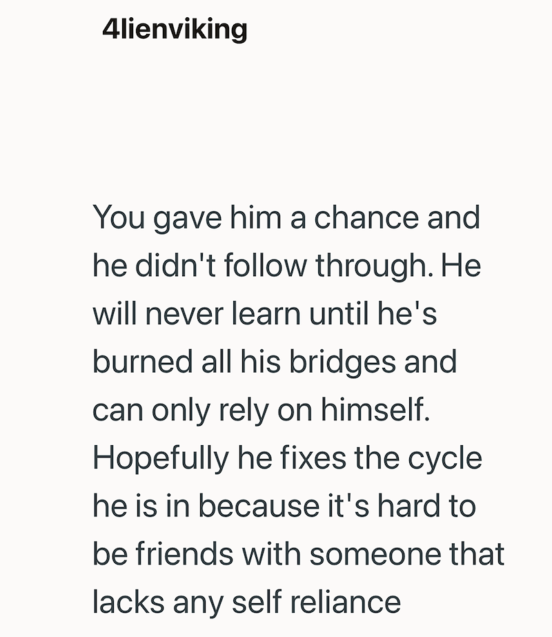 4lienviking You gave him a chance and he didn't follow through. He will never learn until he's burned all his bridges and can only rely on himself. Hopefully he fixes the cycle he is in because it's hard to be friends with someone that lacks any self reliance