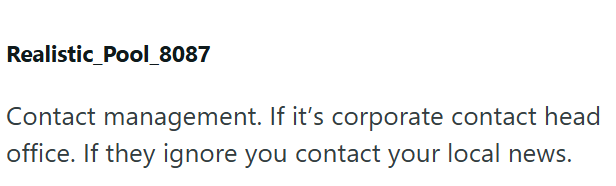 Realistic_Pool_8087 Contact management. If it's corporate contact head office. If they ignore you contact your local news.