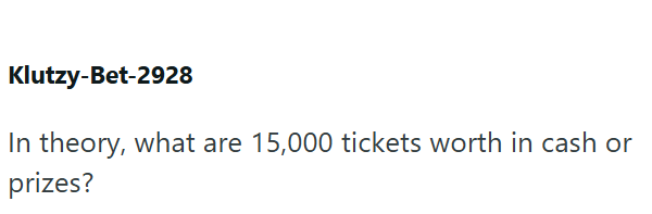 Klutzy-Bet-2928 In theory, what are 15,000 tickets worth in cash or prizes?