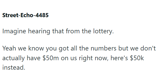 Street-Echo-4485 Imagine hearing that from the lottery. Yeah we know you got all the numbers but we don't actually have $50m on us right now, here's $50k instead.