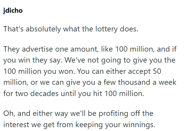 jdicho That's absolutely what the lottery does. They advertise one amount, like 100 million, and if you win they say. We've not going to give you the 100 million you won. You can either accept 50 million, or we can give you a few thousand a week for two decades until you hit 100 million. Oh, and either way we'll be profiting off the interest we get from keeping your winnings.