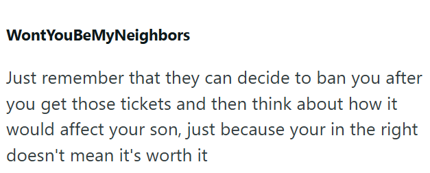 Wont YouBeMyNeighbors Just remember that they can decide to ban you after you get those tickets and then think about how it would affect your son, just because your in the right doesn't mean it's worth it