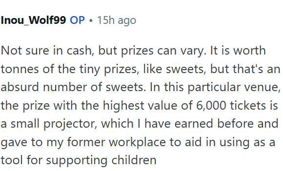 Inou_Wolf99 OP • 15h ago Not sure in cash, but prizes can vary. It is worth tonnes of the tiny prizes, like sweets, but that's an absurd number of sweets. In this particular venue, the prize with the highest value of 6,000 tickets is a small projector, which I have earned before and gave to my former workplace to aid in using as a tool for supporting children