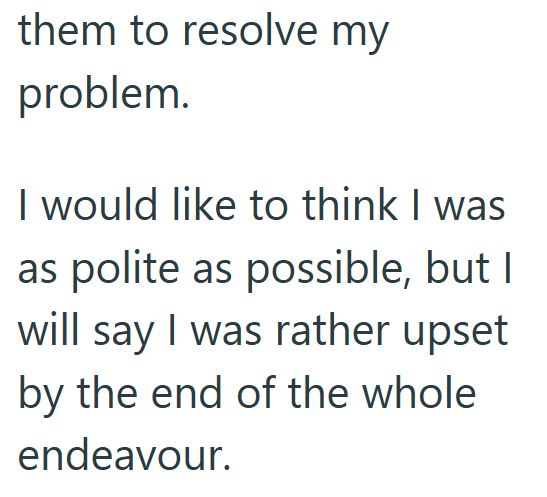 them to resolve my problem. I would like to think I was as polite as possible, but I will say I was rather upset by the end of the whole endeavour.