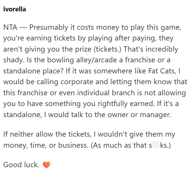 ivorella NTA - Presumably it costs money to play this game, you're earning tickets by playing after paying, they aren't giving you the prize (tickets.) That's incredibly shady. Is the bowling alley/arcade a franchise or a standalone place? If it was somewhere like Fat Cats, I would be calling corporate and letting them know that this franchise or even individual branch is not allowing you to have something you rightfully earned. If it's a standalone, I would talk to the owner or manager. If neit