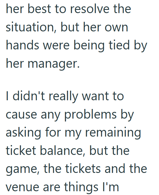 her best to resolve the situation, but her own hands were being tied by her manager. I didn't really want to cause any problems by asking for my remaining ticket balance, but the game, the tickets and the venue are things I'm