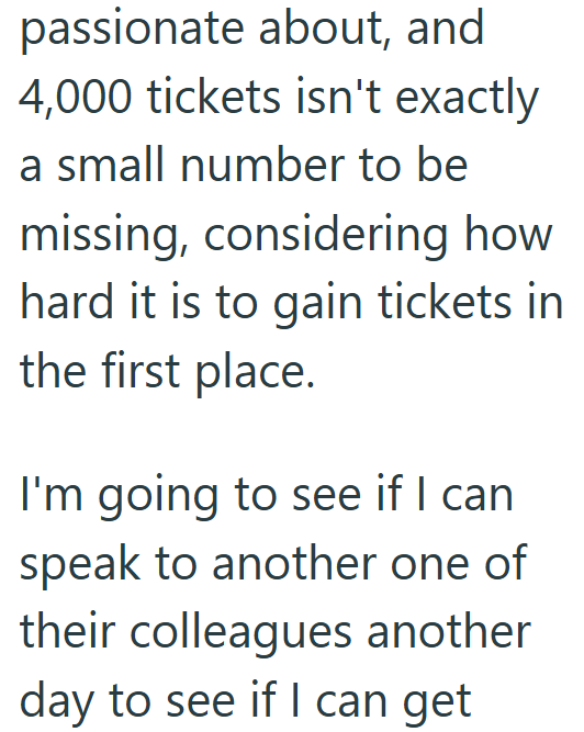 passionate about, and 4,000 tickets isn't exactly a small number to be missing, considering how hard it is to gain tickets in the first place. I'm going to see if I can speak to another one of their colleagues another day to see if I can get