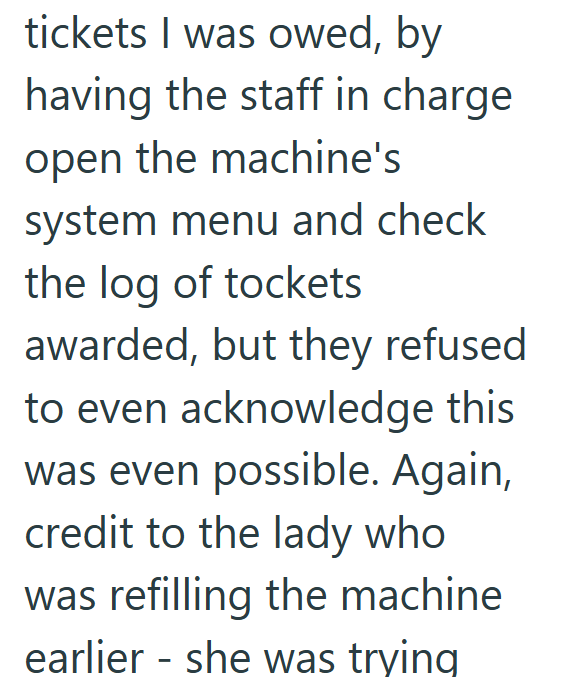 tickets I was owed, by having the staff in charge open the machine's system menu and check the log of tockets awarded, but they refused to even acknowledge this was even possible. Again, credit to the lady who was refilling the machine earlier - she was trying