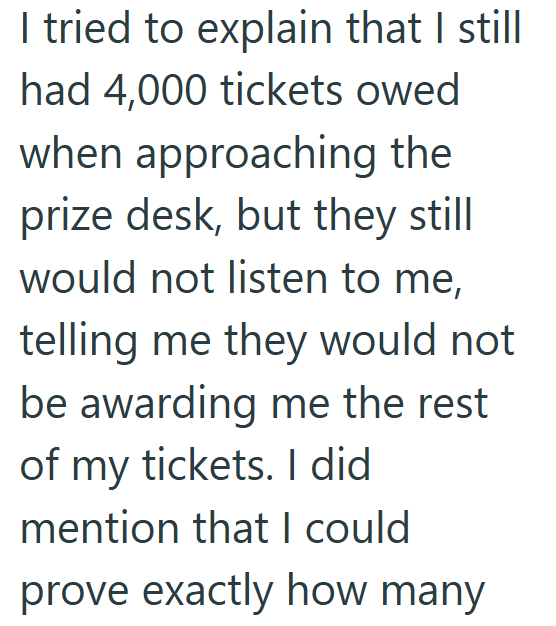 I tried to explain that I still had 4,000 tickets owed when approaching the prize desk, but they still would not listen to me, telling me they would not be awarding me the rest of my tickets. I did mention that I could prove exactly how many