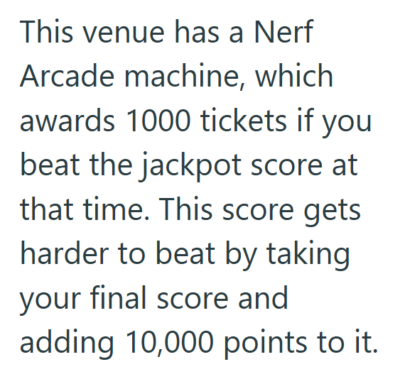 This venue has a Nerf Arcade machine, which awards 1000 tickets if you beat the jackpot score at that time. This score gets harder to beat by taking your final score and adding 10,000 points to it.