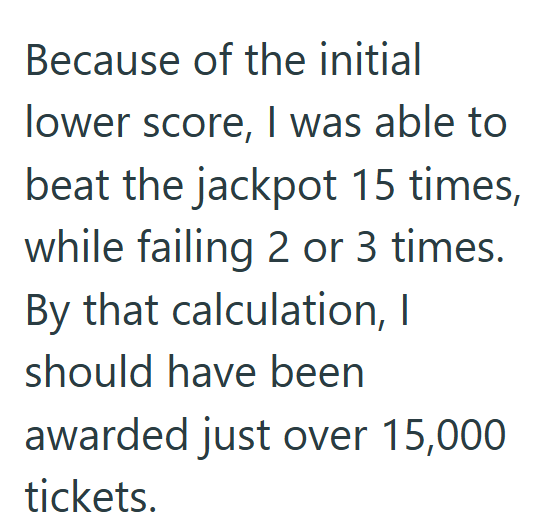 Because of the initial lower score, I was able to beat the jackpot 15 times, while failing 2 or 3 times. By that calculation, I should have been awarded just over 15,000 tickets.