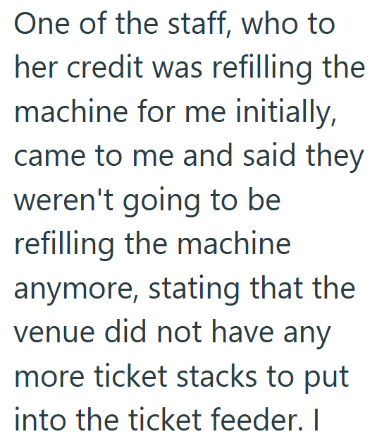 One of the staff, who to her credit was refilling the machine for me initially, came to me and said they weren't going to be refilling the machine anymore, stating that the venue did not have any more ticket stacks to put into the ticket feeder. I
